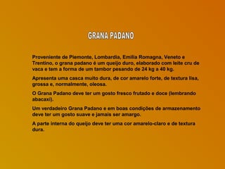 Proveniente de Piemonte, Lombardia, Emilia Romagna, Veneto e
Trentino, o grana padano é um queijo duro, elaborado com leite cru de
vaca e tem a forma de um tambor pesando de 24 kg a 40 kg.
Apresenta uma casca muito dura, de cor amarelo forte, de textura lisa,
grossa e, normalmente, oleosa.
O Grana Padano deve ter um gosto fresco frutado e doce (lembrando
abacaxi).
Um verdadeiro Grana Padano e em boas condições de armazenamento
deve ter um gosto suave e jamais ser amargo.
A parte interna do queijo deve ter uma cor amarelo-claro e de textura
dura.

 