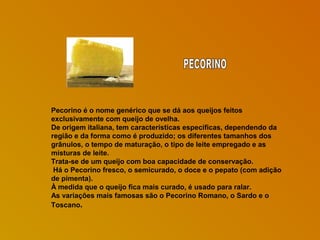 Pecorino é o nome genérico que se dá aos queijos feitos
exclusivamente com queijo de ovelha.
De origem italiana, tem características específicas, dependendo da
região e da forma como é produzido; os diferentes tamanhos dos
grânulos, o tempo de maturação, o tipo de leite empregado e as
misturas de leite.
Trata-se de um queijo com boa capacidade de conservação.
Há o Pecorino fresco, o semicurado, o doce e o pepato (com adição
de pimenta).
À medida que o queijo fica mais curado, é usado para ralar.
As variações mais famosas são o Pecorino Romano, o Sardo e o
Toscano.

 