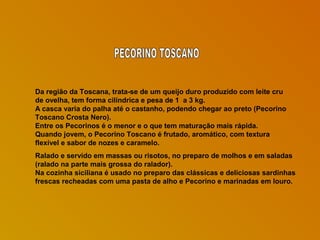Da região da Toscana, trata-se de um queijo duro produzido com leite cru
de ovelha, tem forma cilíndrica e pesa de 1 a 3 kg.
A casca varia do palha até o castanho, podendo chegar ao preto (Pecorino
Toscano Crosta Nero).
Entre os Pecorinos é o menor e o que tem maturação mais rápida.
Quando jovem, o Pecorino Toscano é frutado, aromático, com textura
flexível e sabor de nozes e caramelo.
Ralado e servido em massas ou risotos, no preparo de molhos e em saladas
(ralado na parte mais grossa do ralador).
Na cozinha siciliana é usado no preparo das clássicas e deliciosas sardinhas
frescas recheadas com uma pasta de alho e Pecorino e marinadas em louro.

 