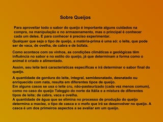 Sobre Queijos
Para aproveitar todo o sabor do queijo é importante alguns cuidados na
compra, na manipulação e no armazenamento, mas o principal é conhecer
cada um deles. E para conhecer é preciso experimentar.
Qualquer que seja o tipo de queijo, a matéria-prima é uma só: o leite, que pode
ser de vaca, de ovelha, de cabra e de búfala.
Como acontece com os vinhos, as condições climáticas e geológicas têm
influência no sabor e no estilo do queijo, já que determinam a forma como o
animal é criado e alimentado.
Assim, seu leite terá características específicas e irá determinar o sabor final do
queijo.
A quantidade de gordura do leite, integral, semidesnatado, desnatado ou
enriquecido com nata, resulta em diferentes tipos de queijo.
Em alguns casos se usa o leite cru, não-pasteurizado (cada vez menos comum),
como no caso do queijo Taleggio do norte da Itália e a mistura de diferentes
tipos de leite; de cabra, vaca e ovelha.
A quantidade de água que se elimina no processo de produção do queijo
determina a maciez, o tipo de casca e o mofo que irá se desenvolver no queijo. A
casca é um dos primeiros aspectos a se avaliar em um queijo.

 