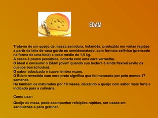 Trata-se de um queijo de massa semidura, holandês, produzido em várias regiões
a partir de leite de vaca gordo ou semidesnatado, com formato esférico (prensado
na forma de uma bola) e peso médio de 1,5 kg.
A casca é pouco percebida, coberta com uma cera vermelha.
O ideal é consumir o Edam jovem quando sua textura é ainda flexível (evite os
queijos borrachudos).
O sabor adocicado e suave lembra nozes.
O Edam revestido com cera preta significa que foi maturado por pelo menos 17
semanas.
Há também os maturados por 10 meses, deixando o queijo com sabor mais forte e
indicado para a culinária.
Como usar:
Queijo de mesa, pode acompanhar refeições rápidas, ser usado em
sanduíches e para gratinar.

 