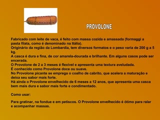 Fabricado com leite de vaca, é feito com massa cozida e amassada (formaggi a
pasta filata, como é denominado na Itália).
Originário da região da Lombardia, tem diversos formatos e o peso varia de 200 g a 5
kg.
A casca é dura e fina, de cor amarela-dourada e brilhante. Em alguns casos pode ser
encerada.
O Provolone de 2 a 3 meses é flexível e apresenta uma textura aveludada.
É conhecido como Provolone doce ou suave.
No Provolone picante se emprega o coalho de cabrito, que acelera a maturação e
deixa seu sabor mais forte.
Há ainda o Provolone envelhecido de 6 meses a 12 anos, que apresenta uma casca
bem mais dura e sabor mais forte e condimentado.
Como usar:
Para gratinar, na fondue e em petiscos. O Provolone envelhecido é ótimo para ralar
e acompanhar massas.

 