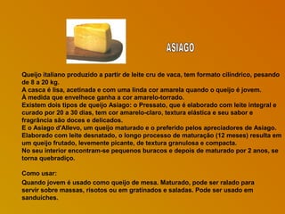 Queijo italiano produzido a partir de leite cru de vaca, tem formato cilíndrico, pesando
de 8 a 20 kg.
A casca é lisa, acetinada e com uma linda cor amarela quando o queijo é jovem.
À medida que envelhece ganha a cor amarelo-torrado.
Existem dois tipos de queijo Asiago: o Pressato, que é elaborado com leite integral e
curado por 20 a 30 dias, tem cor amarelo-claro, textura elástica e seu sabor e
fragrância são doces e delicados.
E o Asiago d'Allevo, um queijo maturado e o preferido pelos apreciadores de Asiago.
Elaborado com leite desnatado, o longo processo de maturação (12 meses) resulta em
um queijo frutado, levemente picante, de textura granulosa e compacta.
No seu interior encontram-se pequenos buracos e depois de maturado por 2 anos, se
torna quebradiço.
Como usar:
Quando jovem é usado como queijo de mesa. Maturado, pode ser ralado para
servir sobre massas, risotos ou em gratinados e saladas. Pode ser usado em
sanduíches.

 