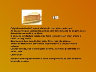 Originário de Ile-de-France é elaborado com leite cru de vaca.
As duas principais variedades, ambas com denominação de origem, são o
Brie de Meaux e o Brie de Melun.
O primeiro tem textura macia, mas firme (sem derreter) e tem aroma e
sabor de cogumelos.
Quando está bem curado, tem sabor forte, mas não picante.
O Brie de Melum tem sabor mais pronunciado e é um pouco mais
salgado.
Quando curado, sua textura quase derrete, o aroma é penetrante e o
sabor, forte.
Como usar:
Somente como queijo de mesa. Sirva acompanhado de pães diversos,
incluindo o sueco.

 