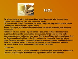 De origem italiana, a Ricota é produzida a partir do soro de leite de vaca, bem
poucas são elaboradas com soro de leite de ovelha.
Quando se faz o queijo, o leite deve ser antes coagulado, separando a parte sólida
(massa para fazer queijo) da líquida (soro).
Nessa separação, a parte líquida ainda contém um pouco de sólido, que pode ser
recuperado.
Para isso, ferve-se o soro e a parte sólida e pequenos pedaços brancos vem à
superfície. Em seguida, essa mistura é coada, resultando num produto mole,
esbranquiçado, que nada mais é do que a Ricota. Uma Ricota de boa qualidade deve
ser firme, mas jamais sólida e não deve esfarelar, a verdadeira ricota derrete na
boca. Pedaços grosseiros de coágulos resultam num produto de qualidade inferior.
Evite as ricotas de textura granulosa e arenosa e as que apresentam umidade
excessiva. Existe ainda a ricota defumada, usada para ralar.
Como usar:
De sabor bem suave, a Ricota pode entrar na composição de recheios de massas e
pastéis, na elaboração de sobremesas e para fazer pastas para canapês.

 