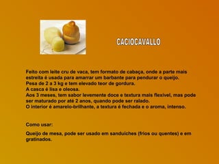 Feito com leite cru de vaca, tem formato de cabaça, onde a parte mais
estreita é usada para amarrar um barbante para pendurar o queijo.
Pesa de 2 a 3 kg e tem elevado teor de gordura.
A casca é lisa e oleosa.
Aos 3 meses, tem sabor levemente doce e textura mais flexível, mas pode
ser maturado por até 2 anos, quando pode ser ralado.
O interior é amarelo-brilhante, a textura é fechada e o aroma, intenso.

Como usar:
Queijo de mesa, pode ser usado em sanduíches (frios ou quentes) e em
gratinados.

 