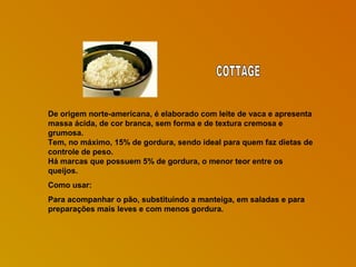 De origem norte-americana, é elaborado com leite de vaca e apresenta
massa ácida, de cor branca, sem forma e de textura cremosa e
grumosa.
Tem, no máximo, 15% de gordura, sendo ideal para quem faz dietas de
controle de peso.
Há marcas que possuem 5% de gordura, o menor teor entre os
queijos.
Como usar:
Para acompanhar o pão, substituindo a manteiga, em saladas e para
preparações mais leves e com menos gordura.

 
