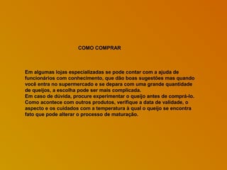 COMO COMPRAR

Em algumas lojas especializadas se pode contar com a ajuda de
funcionários com conhecimento, que dão boas sugestões mas quando
você entra no supermercado e se depara com uma grande quantidade
de queijos, a escolha pode ser mais complicada.
Em caso de dúvida, procure experimentar o queijo antes de comprá-lo.
Como acontece com outros produtos, verifique a data de validade, o
aspecto e os cuidados com a temperatura à qual o queijo se encontra
fato que pode alterar o processo de maturação.

 