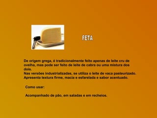 De origem grega, é tradicionalmente feito apenas de leite cru de
ovelha, mas pode ser feito de leite de cabra ou uma mistura dos
dois.
Nas versões industrializadas, se utiliza o leite de vaca pasteurizado.
Apresenta textura firme, macia e esfarelada e sabor acentuado.
Como usar:
Acompanhado de pão, em saladas e em recheios.

 