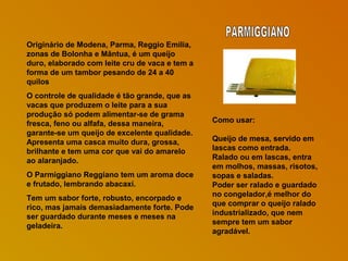 Originário de Modena, Parma, Reggio Emilia,
zonas de Bolonha e Mântua, é um queijo
duro, elaborado com leite cru de vaca e tem a
forma de um tambor pesando de 24 a 40
quilos
O controle de qualidade é tão grande, que as
vacas que produzem o leite para a sua
produção só podem alimentar-se de grama
fresca, feno ou alfafa, dessa maneira,
garante-se um queijo de excelente qualidade.
Apresenta uma casca muito dura, grossa,
brilhante e tem uma cor que vai do amarelo
ao alaranjado.
O Parmiggiano Reggiano tem um aroma doce
e frutado, lembrando abacaxi.
Tem um sabor forte, robusto, encorpado e
rico, mas jamais demasiadamente forte. Pode
ser guardado durante meses e meses na
geladeira.

Como usar:
Queijo de mesa, servido em
lascas como entrada.
Ralado ou em lascas, entra
em molhos, massas, risotos,
sopas e saladas.
Poder ser ralado e guardado
no congelador,é melhor do
que comprar o queijo ralado
industrializado, que nem
sempre tem um sabor
agradável.

 
