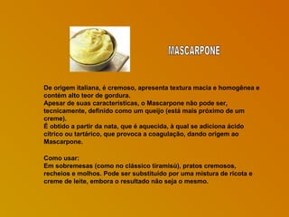 De origem italiana, é cremoso, apresenta textura macia e homogênea e
contém alto teor de gordura.
Apesar de suas características, o Mascarpone não pode ser,
tecnicamente, definido como um queijo (está mais próximo de um
creme).
É obtido a partir da nata, que é aquecida, à qual se adiciona ácido
cítrico ou tartárico, que provoca a coagulação, dando origem ao
Mascarpone.
Como usar:
Em sobremesas (como no clássico tiramisù), pratos cremosos,
recheios e molhos. Pode ser substituído por uma mistura de ricota e
creme de leite, embora o resultado não seja o mesmo.

 