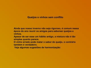 Queijos e vinhos sem conflito

Ainda que nosso inverno não seja rigoroso, é comum nessa
época do ano reunir os amigos para saborear queijos e
vinhos.
Apesar de ser esse um hábito antigo, a mistura não é tão
simples quanto parece.
O vinho errado pode matar o sabor do queijo, o contrário
também é verdadeiro.
Veja algumas sugestões de harmonização:

 