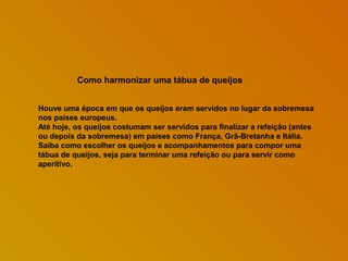 Como harmonizar uma tábua de queijos
Houve uma época em que os queijos eram servidos no lugar da sobremesa
nos países europeus.
Até hoje, os queijos costumam ser servidos para finalizar a refeição (antes
ou depois da sobremesa) em países como França, Grã-Bretanha e Itália.
Saiba como escolher os queijos e acompanhamentos para compor uma
tábua de queijos, seja para terminar uma refeição ou para servir como
aperitivo.

 