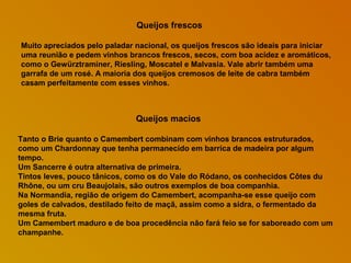 Queijos frescos
Muito apreciados pelo paladar nacional, os queijos frescos são ideais para iniciar
uma reunião e pedem vinhos brancos frescos, secos, com boa acidez e aromáticos,
como o Gewürztraminer, Riesling, Moscatel e Malvasia. Vale abrir também uma
garrafa de um rosé. A maioria dos queijos cremosos de leite de cabra também
casam perfeitamente com esses vinhos.

Queijos macios
Tanto o Brie quanto o Camembert combinam com vinhos brancos estruturados,
como um Chardonnay que tenha permanecido em barrica de madeira por algum
tempo.
Um Sancerre é outra alternativa de primeira.
Tintos leves, pouco tânicos, como os do Vale do Ródano, os conhecidos Côtes du
Rhône, ou um cru Beaujolais, são outros exemplos de boa companhia.
Na Normandia, região de origem do Camembert, acompanha-se esse queijo com
goles de calvados, destilado feito de maçã, assim como a sidra, o fermentado da
mesma fruta.
Um Camembert maduro e de boa procedência não fará feio se for saboreado com um
champanhe.

 