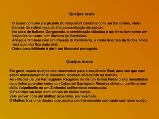 Queijos azuis
O sabor complexo e picante do Roquefort combina com um Sauternes, vinho
francês de sobremesa de alta concentração de açúcar.
No caso do italiano Gorgonzola, a combinação clássica é um tinto leve como um
Valpolicella nobre, um Barbera ou Bardolino.
Arrisque também com um Passito di Pantelleria, o vinho licoroso da Sicília. Você
verá que não fica nada mal.
Outra possibilidade é abrir um Moscatel português.

Queijos duros
Em geral, esses queijos são reservados para a seqüência final, uma vez que com
sabor demasiadamente marcante, acabam ofuscando os demais.
As virtudes de um Parmiggiano Reggiano ou de um Grana Padano são ressaltadas
com tintos potentes como um Cabernet Sauvignon Reserva chileno, um Amarone
della Valpolicella ou um Zinfandel californiano encorpado.
O Pecorino vai bem com vinhos de médio corpo.
Vale provar com um Malbec argentino, por exemplo.
O Malbec traz uma doçura que produz um interessante contraste com esse queijo.

 