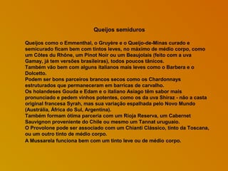 Queijos semiduros
Queijos como o Emmenthal, o Gruyère e o Queijo-de-Minas curado e
semicurado ficam bem com tintos leves, no máximo de médio corpo, como
um Côtes du Rhône, um Pinot Noir ou um Beaujolais (feito com a uva
Gamay, já tem versões brasileiras), todos poucos tânicos.
Também vão bem com alguns italianos mais leves como o Barbera e o
Dolcetto.
Podem ser bons parceiros brancos secos como os Chardonnays
estruturados que permaneceram em barricas de carvalho.
Os holandeses Gouda e Edam e o italiano Asiago têm sabor mais
pronunciado e pedem vinhos potentes, como os da uva Shiraz - não a casta
original francesa Syrah, mas sua variação espalhada pelo Novo Mundo
(Austrália, África do Sul, Argentina).
Também formam ótima parceria com um Rioja Reserva, um Cabernet
Sauvignon proveniente do Chile ou mesmo um Tannat uruguaio.
O Provolone pode ser associado com um Chianti Clássico, tinto da Toscana,
ou um outro tinto de médio corpo.
A Mussarela funciona bem com um tinto leve ou de médio corpo.

 