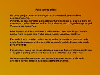 Para acompanhar
Os bons queijos deveriam ser degustados ao natural, sem nenhum
acompanhamento.
Portanto, ao escolher itens para acompanhar uma tábua de queijos tenha em
mente que o sabor deve ser sutil e não pode mascarar o ingrediente principal.
Veja algumas sugestões:
Pães frescos, de casca crocante e sabor neutro, para não "brigar" com o
queijo. Nada de pães com frutas secas, nozes, tomate ou azeitona.
Frutas da época também podem ser incluídas. Mas evite as de sabor mais
ácido (limão, abacaxi, kiwi) e as muito doces. As mais indicadas são maçã,
pêra, uva e figo.
Frutas secas, como uva passa, damasco, ameixa e figo, combinam muito bem
com queijo, principalmente os duros, como o Parmesão e o Pecorino.
As frutas oleaginosas, como noz, castanha de caju, castanha-do-pará,
amêndoa e avelã, também são bons acompanhamentos.

 