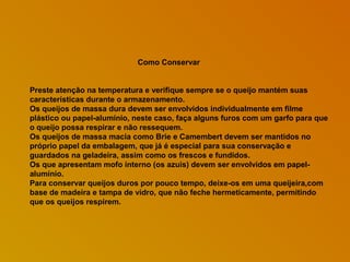 Como Conservar
Preste atenção na temperatura e verifique sempre se o queijo mantém suas
características durante o armazenamento.
Os queijos de massa dura devem ser envolvidos individualmente em filme
plástico ou papel-alumínio, neste caso, faça alguns furos com um garfo para que
o queijo possa respirar e não ressequem.
Os queijos de massa macia como Brie e Camembert devem ser mantidos no
próprio papel da embalagem, que já é especial para sua conservação e
guardados na geladeira, assim como os frescos e fundidos.
Os que apresentam mofo interno (os azuis) devem ser envolvidos em papelalumínio.
Para conservar queijos duros por pouco tempo, deixe-os em uma queijeira,com
base de madeira e tampa de vidro, que não feche hermeticamente, permitindo
que os queijos respirem.

 
