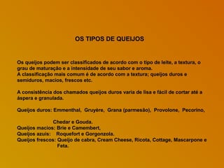 OS TIPOS DE QUEIJOS

Os queijos podem ser classificados de acordo com o tipo de leite, a textura, o
grau de maturação e a intensidade de seu sabor e aroma.
A classificação mais comum é de acordo com a textura; queijos duros e
semiduros, macios, frescos etc.
A consistência dos chamados queijos duros varia de lisa e fácil de cortar até a
áspera e granulada.
Queijos duros: Emmenthal, Gruyère, Grana (parmesão), Provolone, Pecorino,
Chedar e Gouda.
Queijos macios: Brie e Camembert,
Queijos azuis: Roquefort e Gorgonzola.
Queijos frescos: Queijo de cabra, Cream Cheese, Ricota, Cottage, Mascarpone e
Feta.

 