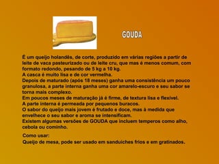 É um queijo holandês, de corte, produzido em várias regiões a partir de
leite de vaca pasteurizado ou de leite cru, que mas é menos comum, com
formato redondo, pesando de 5 kg a 10 kg.
A casca é muito lisa e de cor vermelha.
Depois de maturado (após 18 meses) ganha uma consistência um pouco
granulosa, a parte interna ganha uma cor amarelo-escuro e seu sabor se
torna mais complexo.
Em poucos meses de maturação já é firme, de textura lisa e flexível.
A parte interna é permeada por pequenos buracos.
O sabor do queijo mais jovem é frutado e doce, mas à medida que
envelhece o seu sabor e aroma se intensificam.
Existem algumas versões de GOUDA que incluem temperos como alho,
cebola ou cominho.
Como usar:
Queijo de mesa, pode ser usado em sanduíches frios e em gratinados.

 