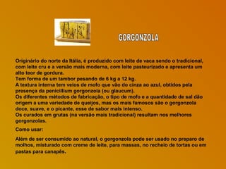 Originário do norte da Itália, é produzido com leite de vaca sendo o tradicional,
com leite cru e a versão mais moderna, com leite pasteurizado e apresenta um
alto teor de gordura.
Tem forma de um tambor pesando de 6 kg a 12 kg.
A textura interna tem veios de mofo que vão do cinza ao azul, obtidos pela
presença da penicillium gorgonzola (ou glaucum).
Os diferentes métodos de fabricação, o tipo de mofo e a quantidade de sal dão
origem a uma variedade de queijos, mas os mais famosos são o gorgonzola
doce, suave, e o picante, esse de sabor mais intenso.
Os curados em grutas (na versão mais tradicional) resultam nos melhores
gorgonzolas.
Como usar:
Além de ser consumido ao natural, o gorgonzola pode ser usado no preparo de
molhos, misturado com creme de leite, para massas, no recheio de tortas ou em
pastas para canapês.

 