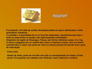 É produzido com leite de ovelha não-pasteurizado ao qual é adicionado o mofo
penicillium roqueforti.
A umidade e a quantidade de ar no local de maturação, necessárias para que o
mofo se desenvolva no queijo, são rigorosamente controladas.
Originário da região de Rouergue, França, tem forma cilíndrica e pesa 2 a 3 kg.
A casca é pegajosa de cor marfim bem clara e a textura é macia, com um aroma
característico e sabor que pode ser mais ou menos picante de acordo com o grau
de maturação.
Como usar:
Queijo de mesa, pode ser servido com pão ou acompanhado de nozes e frutas
secas. Fica gostoso em saladas com verduras, como radicchio e endívia.

 