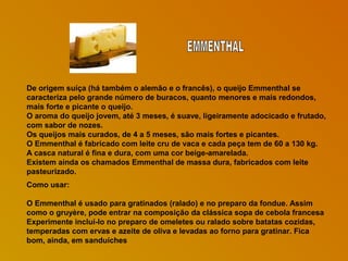 De origem suíça (há também o alemão e o francês), o queijo Emmenthal se
caracteriza pelo grande número de buracos, quanto menores e mais redondos,
mais forte e picante o queijo.
O aroma do queijo jovem, até 3 meses, é suave, ligeiramente adocicado e frutado,
com sabor de nozes.
Os queijos mais curados, de 4 a 5 meses, são mais fortes e picantes.
O Emmenthal é fabricado com leite cru de vaca e cada peça tem de 60 a 130 kg.
A casca natural é fina e dura, com uma cor beige-amarelada.
Existem ainda os chamados Emmenthal de massa dura, fabricados com leite
pasteurizado.
Como usar:
O Emmenthal é usado para gratinados (ralado) e no preparo da fondue. Assim
como o gruyère, pode entrar na composição da clássica sopa de cebola francesa
Experimente incluí-lo no preparo de omeletes ou ralado sobre batatas cozidas,
temperadas com ervas e azeite de oliva e levadas ao forno para gratinar. Fica
bom, ainda, em sanduíches

 