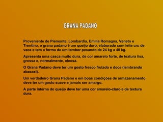 Proveniente de Piemonte, Lombardia, Emilia Romagna, Veneto e
Trentino, o grana padano é um queijo duro, elaborado com leite cru de
vaca e tem a forma de um tambor pesando de 24 kg a 40 kg.
Apresenta uma casca muito dura, de cor amarelo forte, de textura lisa,
grossa e, normalmente, oleosa.
O Grana Padano deve ter um gosto fresco frutado e doce (lembrando
abacaxi).
Um verdadeiro Grana Padano e em boas condições de armazenamento
deve ter um gosto suave e jamais ser amargo.
A parte interna do queijo deve ter uma cor amarelo-claro e de textura
dura.
 
