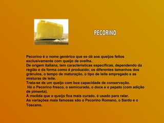 Pecorino é o nome genérico que se dá aos queijos feitos
exclusivamente com queijo de ovelha.
De origem italiana, tem características específicas, dependendo da
região e da forma como é produzido; os diferentes tamanhos dos
grânulos, o tempo de maturação, o tipo de leite empregado e as
misturas de leite.
Trata-se de um queijo com boa capacidade de conservação.
 Há o Pecorino fresco, o semicurado, o doce e o pepato (com adição
de pimenta).
À medida que o queijo fica mais curado, é usado para ralar.
As variações mais famosas são o Pecorino Romano, o Sardo e o
Toscano.
 