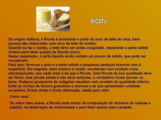 De origem italiana, a Ricota é produzida a partir do soro de leite de vaca, bem
poucas são elaboradas com soro de leite de ovelha.
Quando se faz o queijo, o leite deve ser antes coagulado, separando a parte sólida
(massa para fazer queijo) da líquida (soro).
Nessa separação, a parte líquida ainda contém um pouco de sólido, que pode ser
recuperado.
Para isso, ferve-se o soro e a parte sólida e pequenos pedaços brancos vem à
superfície. Em seguida, essa mistura é coada, resultando num produto mole,
esbranquiçado, que nada mais é do que a Ricota. Uma Ricota de boa qualidade deve
ser firme, mas jamais sólida e não deve esfarelar, a verdadeira ricota derrete na
boca. Pedaços grosseiros de coágulos resultam num produto de qualidade inferior.
Evite as ricotas de textura granulosa e arenosa e as que apresentam umidade
excessiva. Existe ainda a ricota defumada, usada para ralar.
Como usar:
De sabor bem suave, a Ricota pode entrar na composição de recheios de massas e
pastéis, na elaboração de sobremesas e para fazer pastas para canapês.
 