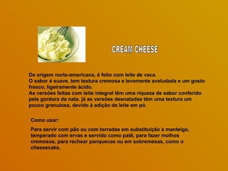 De origem norte-americana, é feito com leite de vaca.
O sabor é suave, tem textura cremosa e levemente aveludada e um gosto
fresco, ligeiramente ácido.
As versões feitas com leite integral têm uma riqueza de sabor conferido
pela gordura da nata. já as versões desnatadas têm uma textura um
pouco granulosa, devido à adição de leite em pó.

Como usar:
Para servir com pão ou com torradas em substituição à manteiga,
temperado com ervas e servido como patê, para fazer molhos
cremosos, para rechear panquecas ou em sobremesas, como o
cheesecake.
 