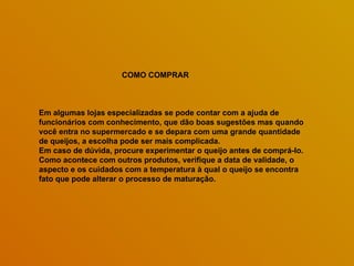 COMO COMPRAR



Em algumas lojas especializadas se pode contar com a ajuda de
funcionários com conhecimento, que dão boas sugestões mas quando
você entra no supermercado e se depara com uma grande quantidade
de queijos, a escolha pode ser mais complicada.
Em caso de dúvida, procure experimentar o queijo antes de comprá-lo.
Como acontece com outros produtos, verifique a data de validade, o
aspecto e os cuidados com a temperatura à qual o queijo se encontra
fato que pode alterar o processo de maturação.
 