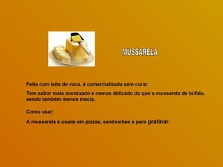 Feita com leite de vaca, é comercializada sem curar.
Tem sabor mais acentuado e menos delicado do que a mussarela de búfala,
sendo também menos macia.

Como usar:

A mussarela é usada em pizzas, sanduíches e para gratinar.
 