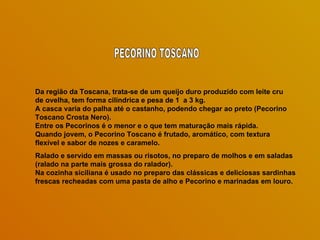Da região da Toscana, trata-se de um queijo duro produzido com leite cru
de ovelha, tem forma cilíndrica e pesa de 1 a 3 kg.
A casca varia do palha até o castanho, podendo chegar ao preto (Pecorino
Toscano Crosta Nero).
Entre os Pecorinos é o menor e o que tem maturação mais rápida.
Quando jovem, o Pecorino Toscano é frutado, aromático, com textura
flexível e sabor de nozes e caramelo.
Ralado e servido em massas ou risotos, no preparo de molhos e em saladas
(ralado na parte mais grossa do ralador).
Na cozinha siciliana é usado no preparo das clássicas e deliciosas sardinhas
frescas recheadas com uma pasta de alho e Pecorino e marinadas em louro.
 