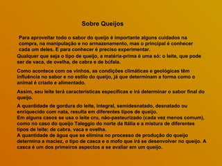 Sobre Queijos

 Para aproveitar todo o sabor do queijo é importante alguns cuidados na
 compra, na manipulação e no armazenamento, mas o principal é conhecer
 cada um deles. E para conhecer é preciso experimentar.
Qualquer que seja o tipo de queijo, a matéria-prima é uma só: o leite, que pode
ser de vaca, de ovelha, de cabra e de búfala.
Como acontece com os vinhos, as condições climáticas e geológicas têm
influência no sabor e no estilo do queijo, já que determinam a forma como o
animal é criado e alimentado.
Assim, seu leite terá características específicas e irá determinar o sabor final do
queijo.
A quantidade de gordura do leite, integral, semidesnatado, desnatado ou
enriquecido com nata, resulta em diferentes tipos de queijo.
Em alguns casos se usa o leite cru, não-pasteurizado (cada vez menos comum),
como no caso do queijo Taleggio do norte da Itália e a mistura de diferentes
tipos de leite; de cabra, vaca e ovelha.
A quantidade de água que se elimina no processo de produção do queijo
determina a maciez, o tipo de casca e o mofo que irá se desenvolver no queijo. A
casca é um dos primeiros aspectos a se avaliar em um queijo.
 