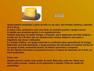 Queijo italiano produzido a partir de leite cru de vaca, tem formato cilíndrico, pesando
de 8 a 20 kg.
A casca é lisa, acetinada e com uma linda cor amarela quando o queijo é jovem.
À medida que envelhece ganha a cor amarelo-torrado.
Existem dois tipos de queijo Asiago: o Pressato, que é elaborado com leite integral e
curado por 20 a 30 dias, tem cor amarelo-claro, textura elástica e seu sabor e
fragrância são doces e delicados.
E o Asiago d'Allevo, um queijo maturado e o preferido pelos apreciadores de Asiago.
Elaborado com leite desnatado, o longo processo de maturação (12 meses) resulta em
um queijo frutado, levemente picante, de textura granulosa e compacta.
No seu interior encontram-se pequenos buracos e depois de maturado por 2 anos, se
torna quebradiço.

Como usar:
Quando jovem é usado como queijo de mesa. Maturado, pode ser ralado para
servir sobre massas, risotos ou em gratinados e saladas. Pode ser usado em
sanduíches.
 
