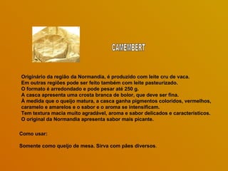 Originário da região da Normandia, é produzido com leite cru de vaca.
Em outras regiões pode ser feito também com leite pasteurizado.
O formato é arredondado e pode pesar até 250 g.
A casca apresenta uma crosta branca de bolor, que deve ser fina.
À medida que o queijo matura, a casca ganha pigmentos coloridos, vermelhos,
caramelo e amarelos e o sabor e o aroma se intensificam.
Tem textura macia muito agradável, aroma e sabor delicados e característicos.
O original da Normandia apresenta sabor mais picante.

Como usar:

Somente como queijo de mesa. Sirva com pães diversos.
 