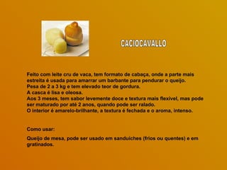 Feito com leite cru de vaca, tem formato de cabaça, onde a parte mais
estreita é usada para amarrar um barbante para pendurar o queijo.
Pesa de 2 a 3 kg e tem elevado teor de gordura.
A casca é lisa e oleosa.
Aos 3 meses, tem sabor levemente doce e textura mais flexível, mas pode
ser maturado por até 2 anos, quando pode ser ralado.
O interior é amarelo-brilhante, a textura é fechada e o aroma, intenso.


Como usar:
Queijo de mesa, pode ser usado em sanduíches (frios ou quentes) e em
gratinados.
 