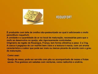 É produzido com leite de ovelha não-pasteurizado ao qual é adicionado o mofo
penicillium roqueforti.
A umidade e a quantidade de ar no local de maturação, necessárias para que o
mofo se desenvolva no queijo, são rigorosamente controladas.
Originário da região de Rouergue, França, tem forma cilíndrica e pesa 2 a 3 kg.
A casca é pegajosa de cor marfim bem clara e a textura é macia, com um aroma
característico e sabor que pode ser mais ou menos picante de acordo com o grau
de maturação.

Como usar:
Queijo de mesa, pode ser servido com pão ou acompanhado de nozes e frutas
secas. Fica gostoso em saladas com verduras, como radicchio e endívia.
 