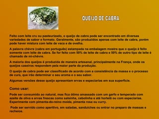 Feito com leite cru ou pasteurizado, o queijo de cabra pode ser encontrado em diversas variedades de sabor e formato. Geralmente, são produzidos apenas com leite de cabra, porém pode haver mistura com leite de vaca e de ovelha.  A palavra chèvre (cabra em português) estampada na embalagem mostra que o queijo é feito somente com leite de cabra. Se for feito com 50% de leite de cabra e 50% de outro tipo de leite é chamado de mi-chèvre.  A maioria dos queijos é produzida de maneira artesanal, principalmente na França, onde os queijos caseiros respondem pela maior parte da produção.  O queijo de cabra pode ser classificado de acordo com a consistência da massa e o processo de cura, que irão determinar o seu aroma e o seu sabor.  Algumas versões desse queijo apresentam ervas e especiarias em sua superfície.  Como usar: Pode ser consumido ao natural, mas fica ótimo amassado com um garfo e temperado com azeite de oliva e ervas frescas como salsinha, cebolinha e até hortelã ou com especiarias. Experimente com pimenta-do-reino moída, pimenta rosa ou curry. Pode ser servido como aperitivo, em saladas, sanduíches ou entrar no preparo de massas e recheios.  QUEIJO DE CABRA 