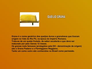 Grana é o nome genérico dos queijos duros e granulosos que tiveram origem no Vale do Rio Pó, na época do Império Romano.  Trata-se de um queijo frutado, de sabor excelente e que deve ser maturado por pelo menos 12 meses.  Os granas mais famosos (protegidos pela DO - denominação de origem) são o Grana Padano e o Parmiggiano Reggiano.  Tanto um como outro são conhecidos no Brasil como parmesão.  QUEIJO GRANA 