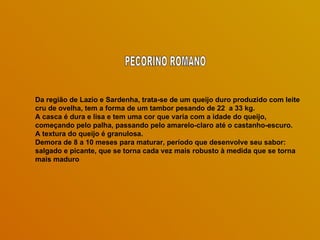 Da região de Lazio e Sardenha, trata-se de um queijo duro produzido com leite cru de ovelha, tem a forma de um tambor pesando de 22  a 33 kg.  A casca é dura e lisa e tem uma cor que varia com a idade do queijo, começando pelo palha, passando pelo amarelo-claro até o castanho-escuro. A textura do queijo é granulosa.  Demora de 8 a 10 meses para maturar, período que desenvolve seu sabor: salgado e picante, que se torna cada vez mais robusto à medida que se torna mais maduro PECORINO ROMANO 