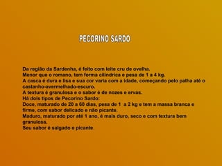 Da região da Sardenha, é feito com leite cru de ovelha.  Menor que o romano, tem forma cilíndrica e pesa de 1 a 4 kg.  A casca é dura e lisa e sua cor varia com a idade, começando pelo palha até o castanho-avermelhado-escuro.  A textura é granulosa e o sabor é de nozes e ervas.  Há dois tipos de Pecorino Sardo:  Doce, maturado de 20 a 60 dias, pesa de 1  a 2 kg e tem a massa branca e  firme, com sabor delicado e não picante. Maduro, maturado por até 1 ano, é mais duro, seco e com textura bem granulosa.  Seu sabor é salgado e picante .  PECORINO SARDO 