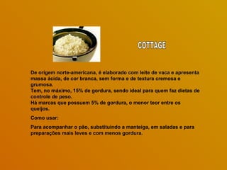 De origem norte-americana, é elaborado com leite de vaca e apresenta massa ácida, de cor branca, sem forma e de textura cremosa e grumosa.  Tem, no máximo, 15% de gordura, sendo ideal para quem faz dietas de controle de peso.  Há marcas que possuem 5% de gordura, o menor teor entre os queijos.   Como usar: Para acompanhar o pão, substituindo a manteiga, em saladas e para preparações mais leves e com menos gordura.  COTTAGE 