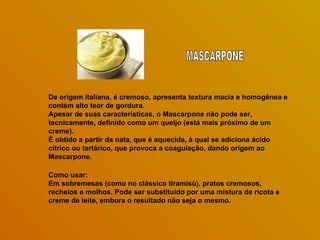 De origem italiana, é cremoso, apresenta textura macia e homogênea e contém alto teor de gordura.  Apesar de suas características, o Mascarpone não pode ser, tecnicamente, definido como um queijo (está mais próximo de um creme).  É obtido a partir da nata, que é aquecida, à qual se adiciona ácido cítrico ou tartárico, que provoca a coagulação, dando origem ao Mascarpone.  Como usar: Em sobremesas (como no clássico tiramisù), pratos cremosos, recheios e molhos. Pode ser substituído por uma mistura de ricota e creme de leite, embora o resultado não seja o mesmo.  MASCARPONE 