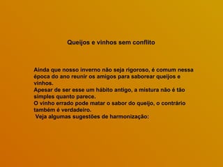 Queijos e vinhos sem conflito Ainda que nosso inverno não seja rigoroso, é comum nessa época do ano reunir os amigos para saborear queijos e vinhos.  Apesar de ser esse um hábito antigo, a mistura não é tão simples quanto parece.  O vinho errado pode matar o sabor do queijo, o contrário também é verdadeiro. Veja algumas sugestões de harmonização:  
