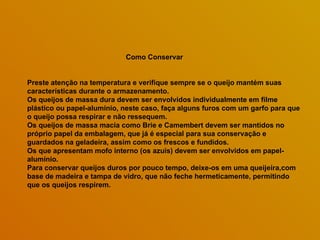 Como Conservar Preste atenção na temperatura e verifique sempre se o queijo mantém suas características durante o armazenamento.  Os queijos de massa dura devem ser envolvidos individualmente em filme plástico ou papel-alumínio, neste caso, faça alguns furos com um garfo para que o queijo possa respirar e não ressequem.  Os queijos de massa macia como Brie e Camembert devem ser mantidos no próprio papel da embalagem, que já é especial para sua conservação e guardados na geladeira, assim como os frescos e fundidos.  Os que apresentam mofo interno (os azuis) devem ser envolvidos em papel-alumínio.  Para conservar queijos duros por pouco tempo, deixe-os em uma queijeira,com base de madeira e tampa de vidro, que não feche hermeticamente, permitindo que os queijos respirem.  