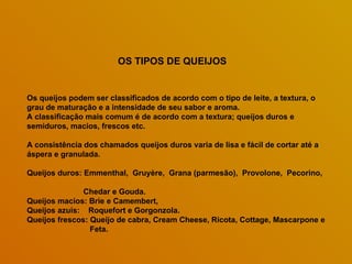 Os queijos podem ser classificados de acordo com o tipo de leite, a textura, o grau de maturação e a intensidade de seu sabor e aroma.  A classificação mais comum é de acordo com a textura; queijos duros e semiduros, macios, frescos etc.  A consistência dos chamados queijos duros varia de lisa e fácil de cortar até a áspera e granulada.  Queijos duros: Emmenthal,  Gruyère,  Grana (parmesão),  Provolone,  Pecorino,  Chedar e Gouda. Queijos macios: Brie e Camembert,  Queijos azuis:  Roquefort e Gorgonzola. Queijos frescos: Queijo de cabra, Cream Cheese, Ricota, Cottage, Mascarpone e Feta. OS TIPOS DE QUEIJOS 
