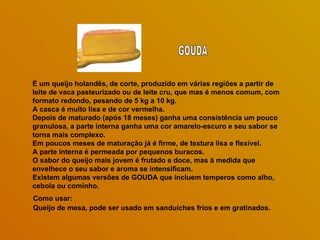 É um queijo holandês, de corte, produzido em várias regiões a partir de leite de vaca pasteurizado ou de leite cru, que mas é menos comum, com formato redondo, pesando de 5 kg a 10 kg. A casca é muito lisa e de cor vermelha.  Depois de maturado (após 18 meses) ganha uma consistência um pouco granulosa, a parte interna ganha uma cor amarelo-escuro e seu sabor se torna mais complexo.  Em poucos meses de maturação já é firme, de textura lisa e flexível. A parte interna é permeada por pequenos buracos.  O sabor do queijo mais jovem é frutado e doce, mas à medida que envelhece o seu sabor e aroma se intensificam.  Existem algumas versões de GOUDA que incluem temperos como alho, cebola ou cominho. Como usar: Queijo de mesa, pode ser usado em sanduíches frios e em gratinados . GOUDA 