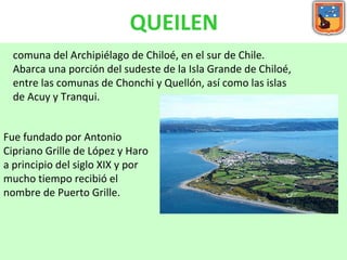 QUEILEN comuna del Archipiélago de Chiloé, en el sur de Chile. Abarca una porción del sudeste de la Isla Grande de Chiloé, entre las comunas de Chonchi y Quellón, así como las islas de Acuy y Tranqui.  Fue fundado por Antonio Cipriano Grille de López y Haro a principio del siglo XIX y por mucho tiempo recibió el nombre de Puerto Grille.  
